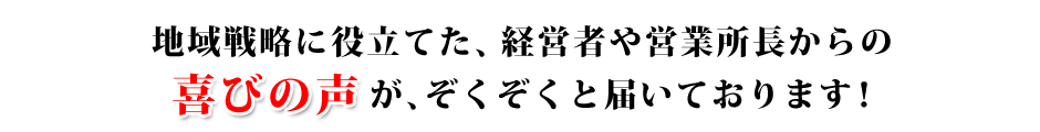 地域戦略に役立てた、経営者や営業所長からの喜びの声が、ぞくぞくと届いております！