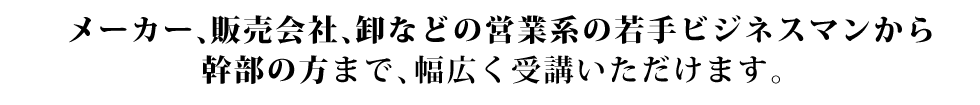 メーカー、販売会社、卸などの営業系の若手ビジネスマンから幹部の方まで、幅広く受講いただけます。