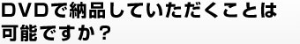 DVDで納品していただくことは可能ですか？