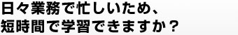 日々業務で忙しいため、短時間で学習できますか？