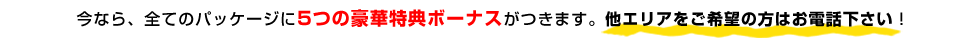 今なら、全てのパッケージに5つの豪華特典ボーナスがつきます。他エリアをご希望の方はお電話下さい！